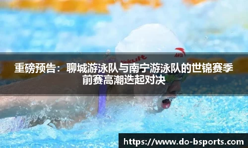 重磅预告:聊城游泳队与南宁游泳队的世锦赛季前赛高潮迭起对决